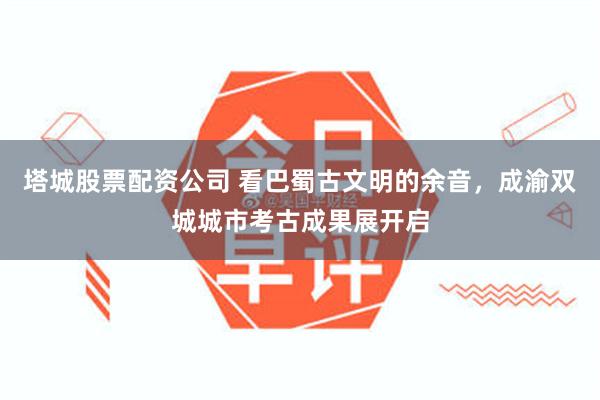 塔城股票配资公司 看巴蜀古文明的余音，成渝双城城市考古成果展开启