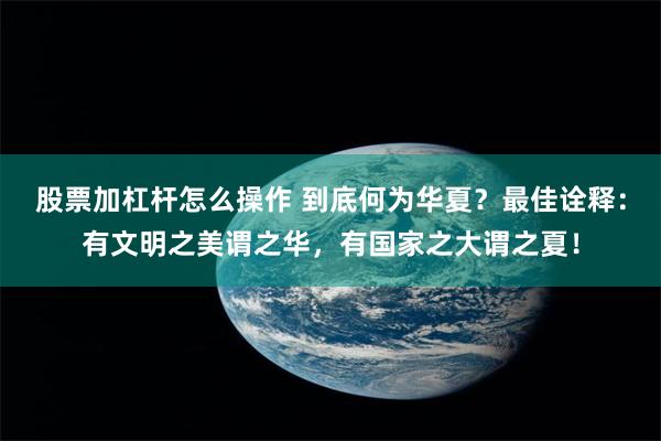 股票加杠杆怎么操作 到底何为华夏？最佳诠释：有文明之美谓之华，有国家之大谓之夏！