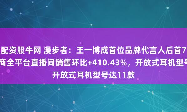 配资股牛网 漫步者：王一博成首位品牌代言人后首72小时电商全平台直播间销售环比+410.43%，开放式耳机型号达11款