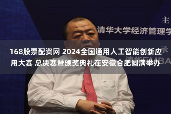 168股票配资网 2024全国通用人工智能创新应用大赛 总决赛暨颁奖典礼在安徽合肥圆满举办