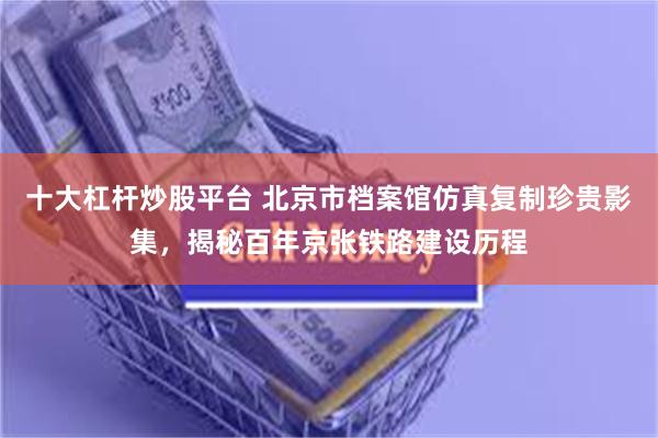 十大杠杆炒股平台 北京市档案馆仿真复制珍贵影集，揭秘百年京张铁路建设历程