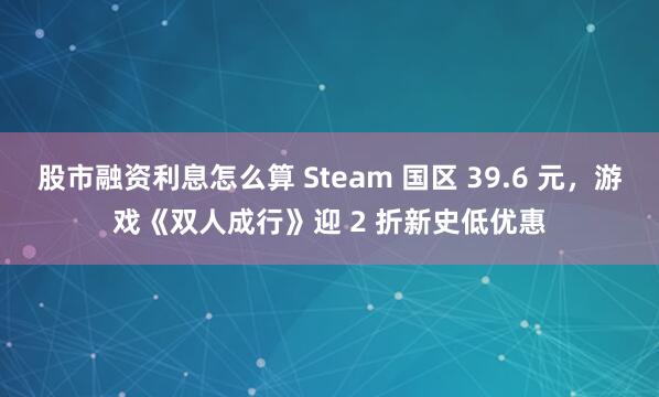 股市融资利息怎么算 Steam 国区 39.6 元，游戏《双人成行》迎 2 折新史低优惠