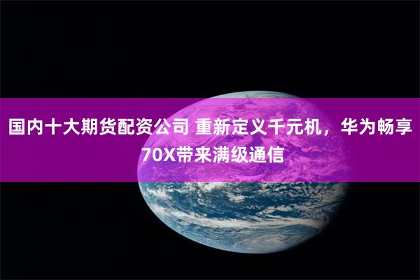 国内十大期货配资公司 重新定义千元机，华为畅享 70X带来满级通信