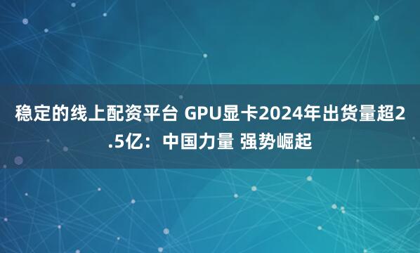 稳定的线上配资平台 GPU显卡2024年出货量超2.5亿：中国力量 强势崛起