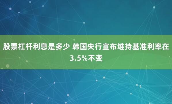 股票杠杆利息是多少 韩国央行宣布维持基准利率在3.5%不变