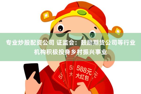 专业炒股配资公司 证监会：鼓励期货公司等行业机构积极投身乡村振兴事业