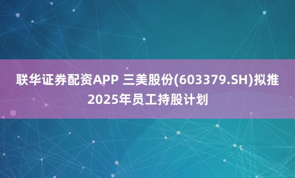 联华证券配资APP 三美股份(603379.SH)拟推2025年员工持股计划