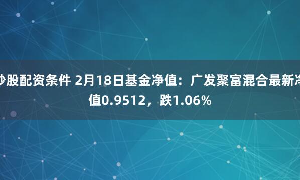 炒股配资条件 2月18日基金净值：广发聚富混合最新净值0.9512，跌1.06%