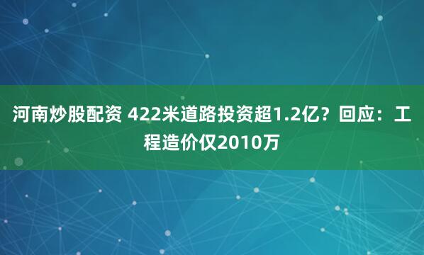 河南炒股配资 422米道路投资超1.2亿？回应：工程造价仅2010万