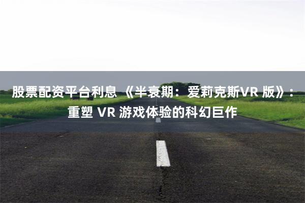 股票配资平台利息 《半衰期：爱莉克斯VR 版》：重塑 VR 游戏体验的科幻巨作