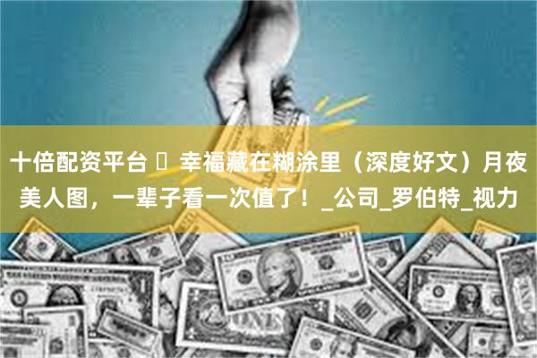 十倍配资平台 ​幸福藏在糊涂里（深度好文）月夜美人图，一辈子看一次值了！_公司_罗伯特_视力