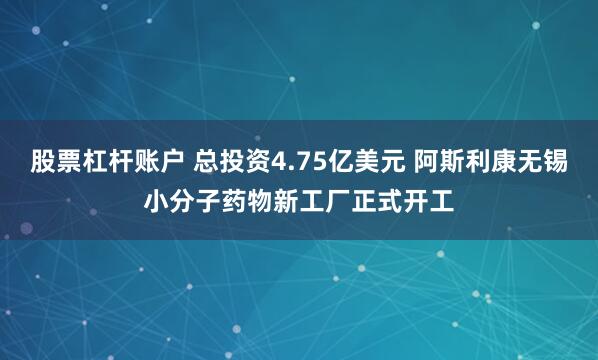 股票杠杆账户 总投资4.75亿美元 阿斯利康无锡小分子药物新工厂正式开工