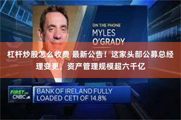 杠杆炒股怎么收费 最新公告！这家头部公募总经理变更，资产管理规模超六千亿