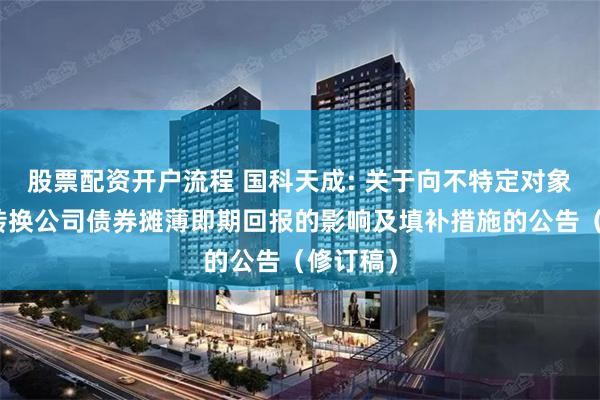 股票配资开户流程 国科天成: 关于向不特定对象发行可转换公司债券摊薄即期回报的影响及填补措施的公告（修订稿）